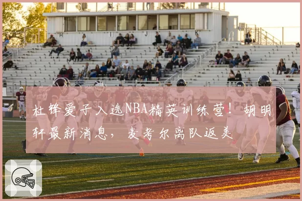 杜锋爱子入选NBA精英训练营！胡明轩最新消息，麦考尔离队返美