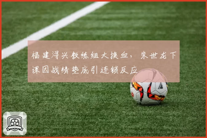 福建浔兴教练组大换血，朱世龙下课因战绩垫底引连锁反应