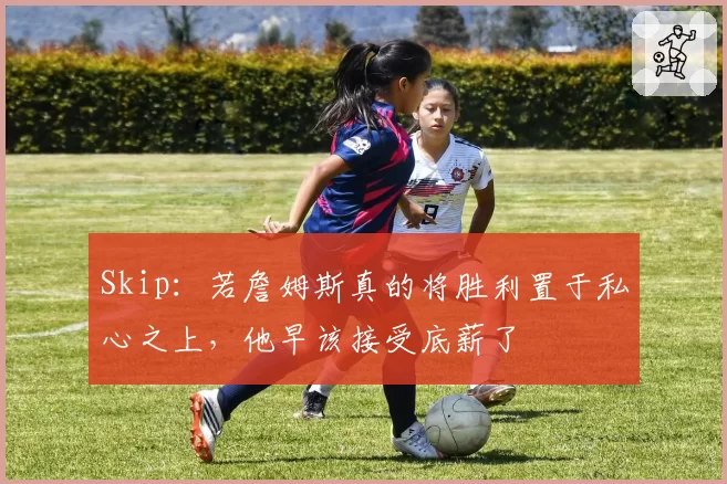 Skip：若詹姆斯真的将胜利置于私心之上，他早该接受底薪了