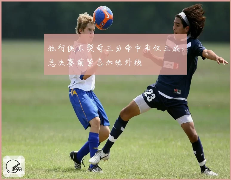 独行侠东契奇三分命中率仅三成,总决赛前紧急加练外线