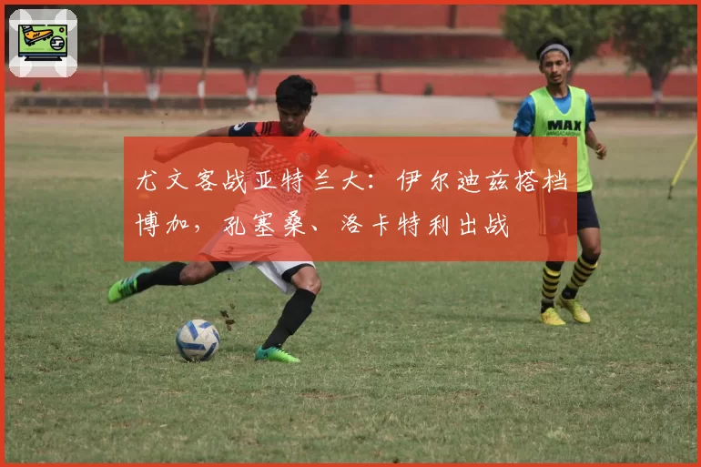 尤文客战亚特兰大：伊尔迪兹搭档博加，孔塞桑、洛卡特利出战