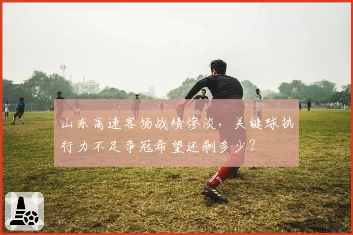 山东高速客场战绩惨淡，关键球执行力不足争冠希望还剩多少？