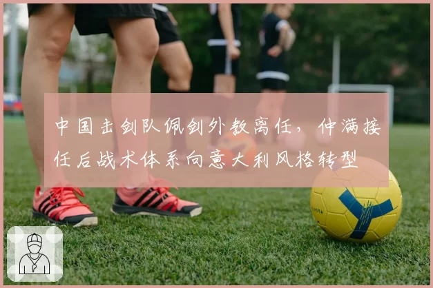 中国击剑队佩剑外教离任，仲满接任后战术体系向意大利风格转型