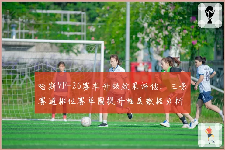 哈斯VF-26赛车升级效果评估：三条赛道排位赛单圈提升幅度数据分析