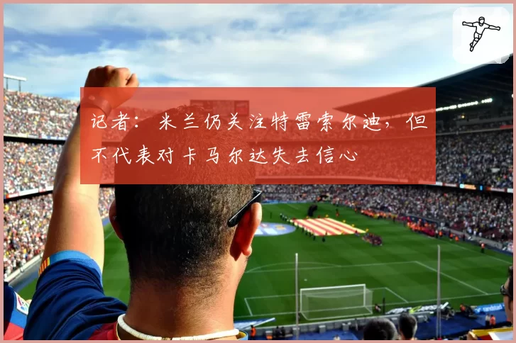 记者:米兰仍关注特雷索尔迪,但不代表对卡马尔达失去信心