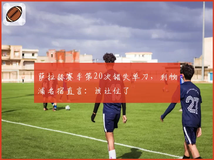萨拉赫赛季第20次错失单刀，利物浦名宿直言：该让位了