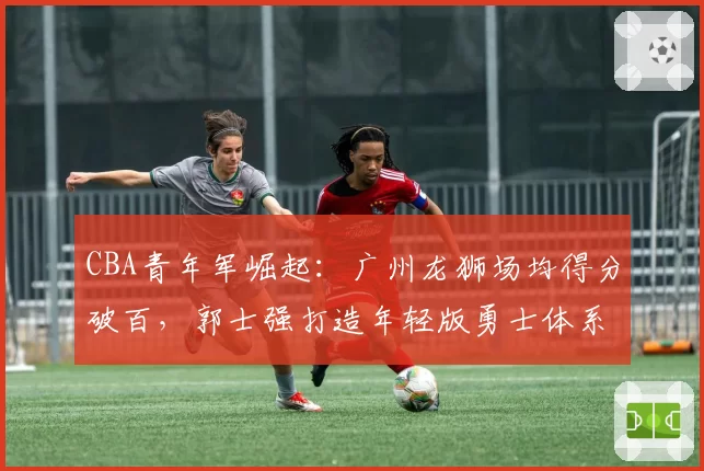CBA青年军崛起：广州龙狮场均得分破百，郭士强打造年轻版勇士体系