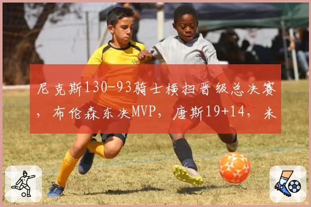 尼克斯130-93骑士横扫晋级总决赛，布伦森东决MVP，唐斯19+14，米切尔31分