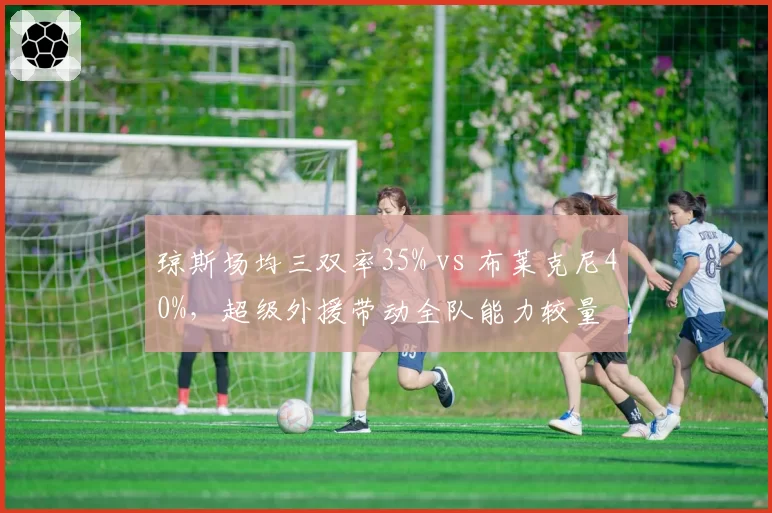 琼斯场均三双率35% vs 布莱克尼40%，超级外援带动全队能力较量