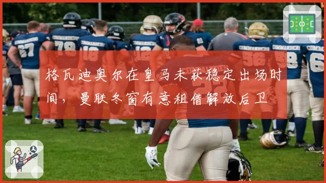 格瓦迪奥尔在皇马未获稳定出场时间，曼联冬窗有意租借解放后卫