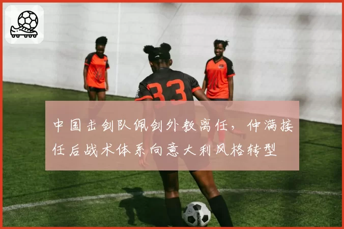中国击剑队佩剑外教离任，仲满接任后战术体系向意大利风格转型