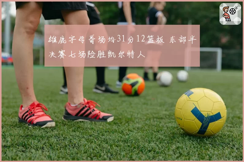 雄鹿字母哥场均31分12篮板 东部半决赛七场险胜凯尔特人