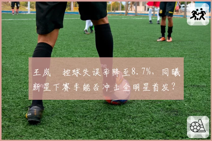 王岚嵚控球失误率降至8.7%，同曦新星下赛季能否冲击全明星首发？