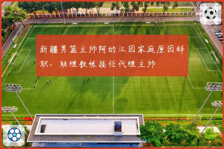 新疆男篮主帅阿的江因家庭原因辞职，助理教练接任代理主帅