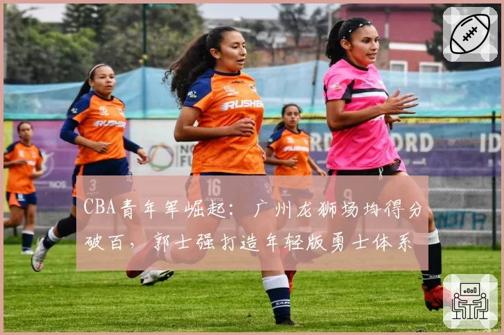 CBA青年军崛起：广州龙狮场均得分破百，郭士强打造年轻版勇士体系