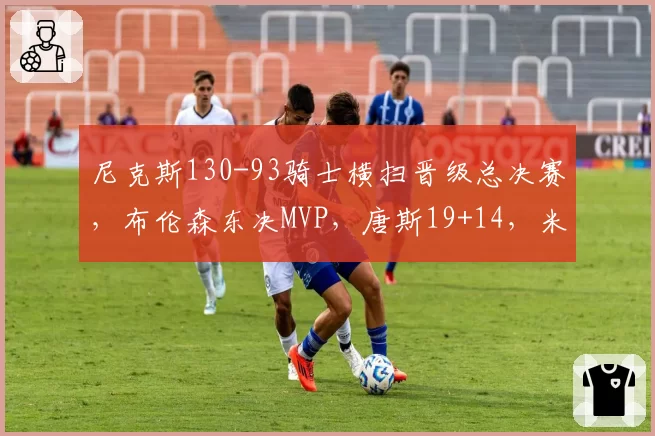 尼克斯130-93骑士横扫晋级总决赛，布伦森东决MVP，唐斯19+14，米切尔31分