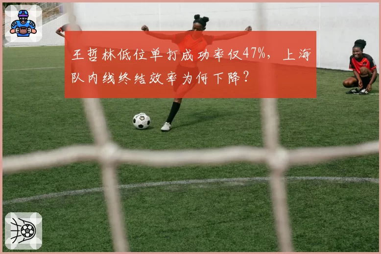 王哲林低位单打成功率仅47%，上海队内线终结效率为何下降？
