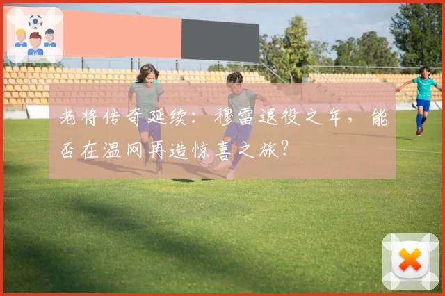 老将传奇延续：穆雷退役之年，能否在温网再造惊喜之旅？