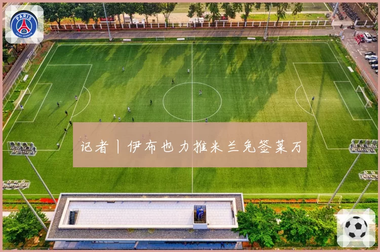 记者丨伊布也力推米兰免签莱万