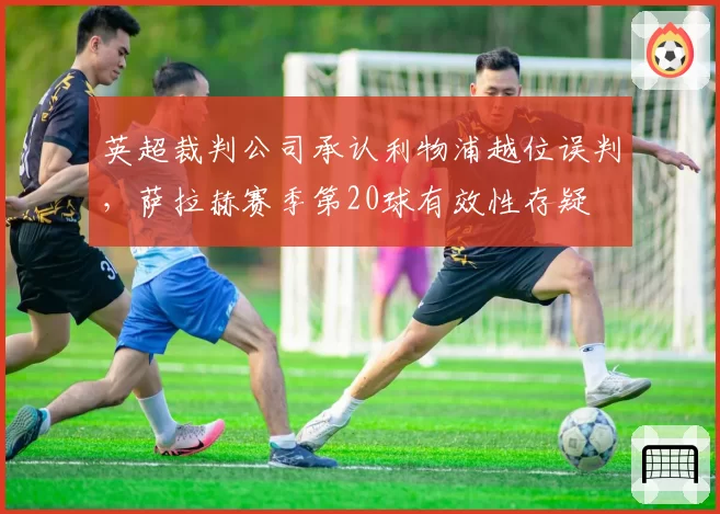 英超裁判公司承认利物浦越位误判，萨拉赫赛季第20球有效性存疑