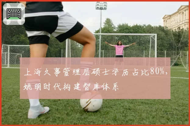 上海久事管理层硕士学历占比80%，姚明时代构建智库体系