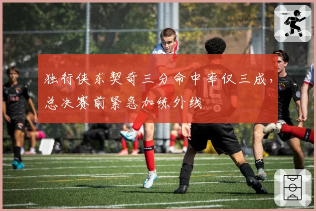 独行侠东契奇三分命中率仅三成,总决赛前紧急加练外线