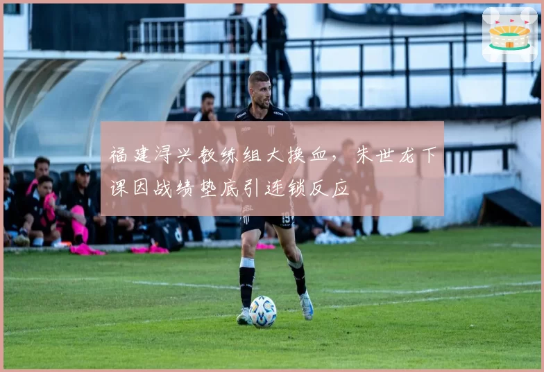 福建浔兴教练组大换血，朱世龙下课因战绩垫底引连锁反应