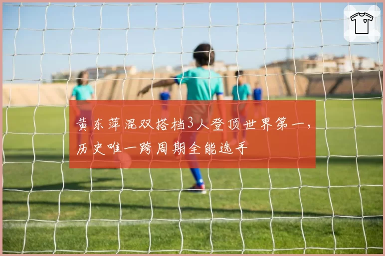 黄东萍混双搭档3人登顶世界第一，历史唯一跨周期全能选手