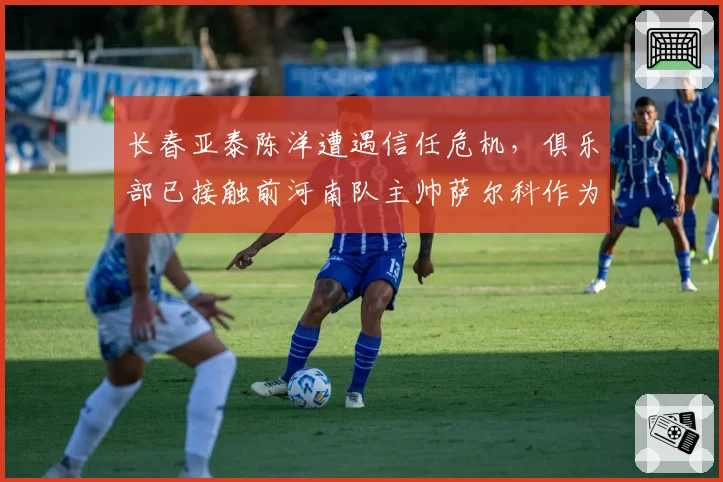 长春亚泰陈洋遭遇信任危机，俱乐部已接触前河南队主帅萨尔科作为备选。