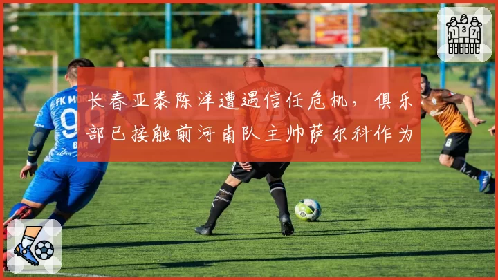 长春亚泰陈洋遭遇信任危机，俱乐部已接触前河南队主帅萨尔科作为备选。
