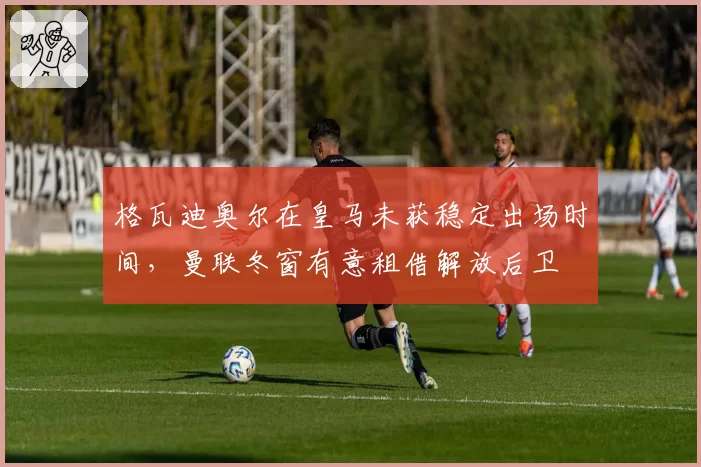 格瓦迪奥尔在皇马未获稳定出场时间，曼联冬窗有意租借解放后卫