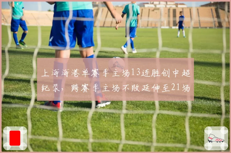 上海海港单赛季主场13连胜创中超纪录,跨赛季主场不败延伸至21场