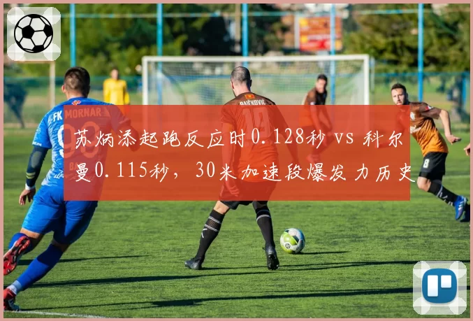 苏炳添起跑反应时0.128秒 vs 科尔曼0.115秒，30米加速段爆发力历史数据对比