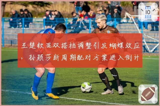 王楚钦混双搭档调整引发蝴蝶效应,孙颖莎新周期配对方案进入倒计时
