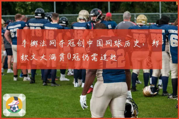 李娜法网夺冠创中国网球历史，郑钦文大满贯0冠仍需追赶