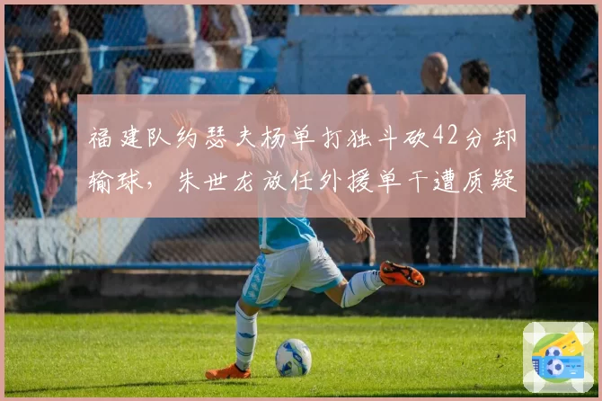 福建队约瑟夫杨单打独斗砍42分却输球,朱世龙放任外援单干遭质疑