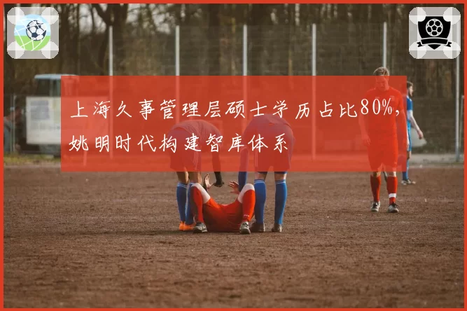 上海久事管理层硕士学历占比80%，姚明时代构建智库体系