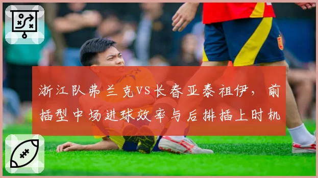 浙江队弗兰克vs长春亚泰祖伊,前插型中场进球效率与后排插上时机对比