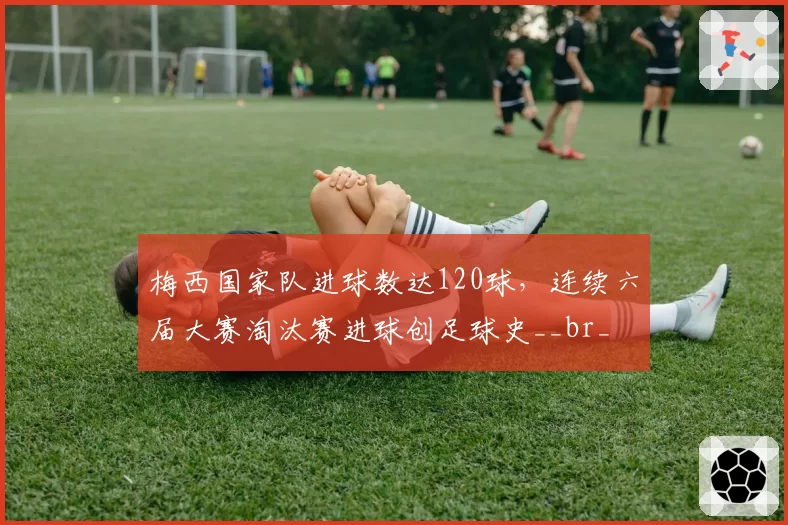 梅西国家队进球数达120球，连续六届大赛淘汰赛进球创足球史__br_
