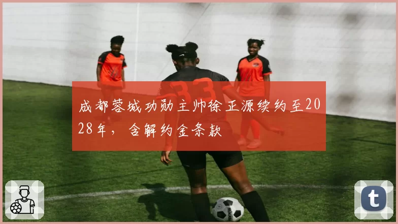 成都蓉城功勋主帅徐正源续约至2028年，含解约金条款