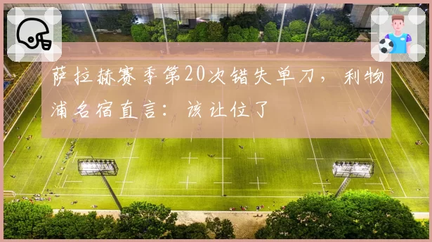 萨拉赫赛季第20次错失单刀，利物浦名宿直言：该让位了