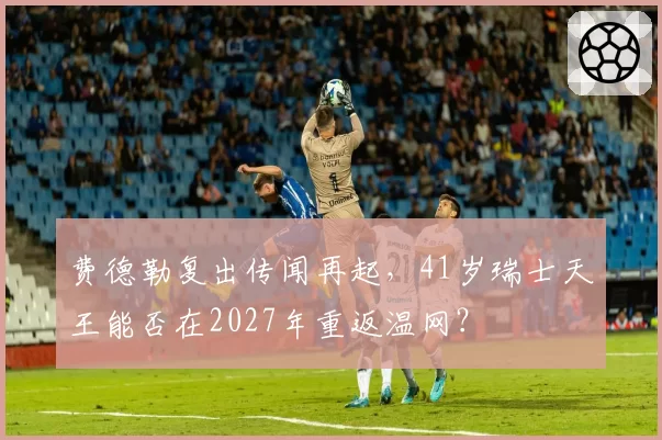 费德勒复出传闻再起，41岁瑞士天王能否在2027年重返温网？