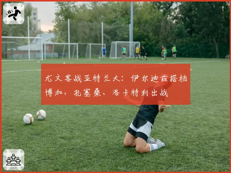 尤文客战亚特兰大：伊尔迪兹搭档博加，孔塞桑、洛卡特利出战