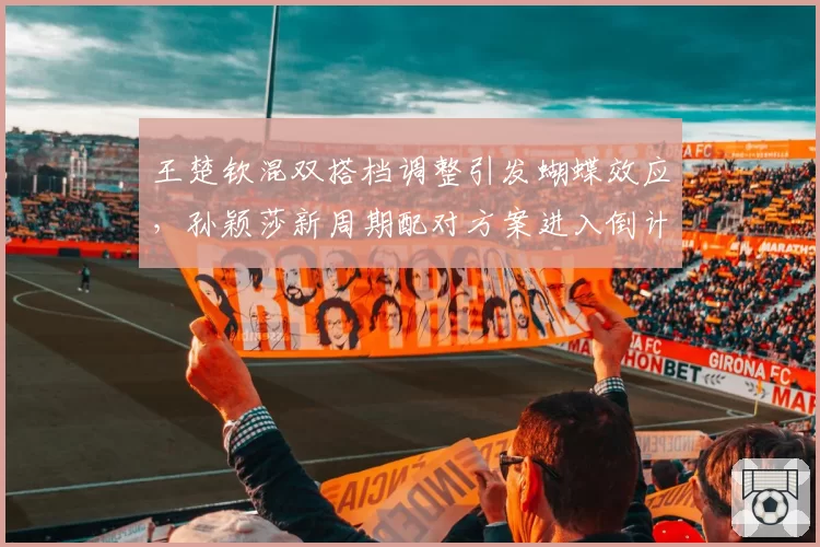 王楚钦混双搭档调整引发蝴蝶效应,孙颖莎新周期配对方案进入倒计时