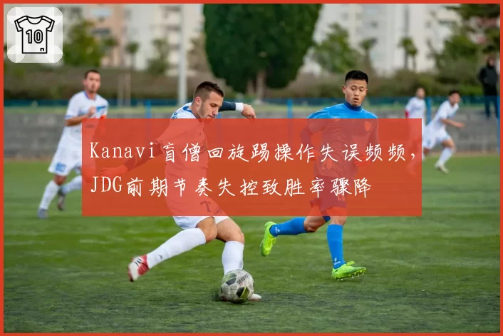 Kanavi盲僧回旋踢操作失误频频，JDG前期节奏失控致胜率骤降