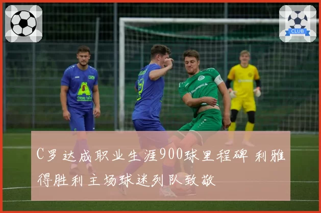 C罗达成职业生涯900球里程碑 利雅得胜利主场球迷列队致敬