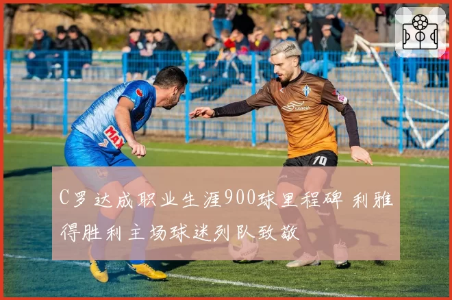 C罗达成职业生涯900球里程碑 利雅得胜利主场球迷列队致敬