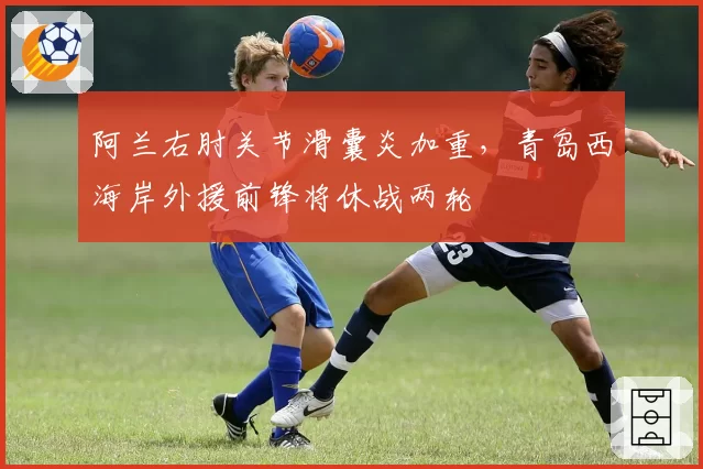 阿兰右肘关节滑囊炎加重，青岛西海岸外援前锋将休战两轮