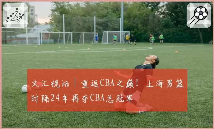 文汇视讯|重返CBA之巅!上海男篮时隔24年再夺CBA总冠军