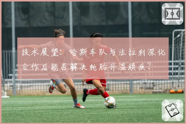 技术展望：哈斯车队与法拉利深化合作后能否解决轮胎升温顽疾？